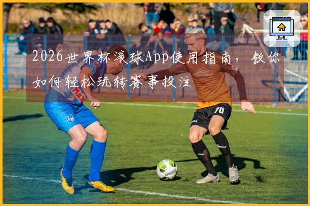 2026世界杯滚球App使用指南，教你如何轻松玩转赛事投注