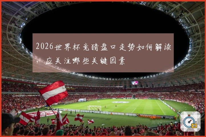 2026世界杯竞猜盘口走势如何解读，应关注哪些关键因素