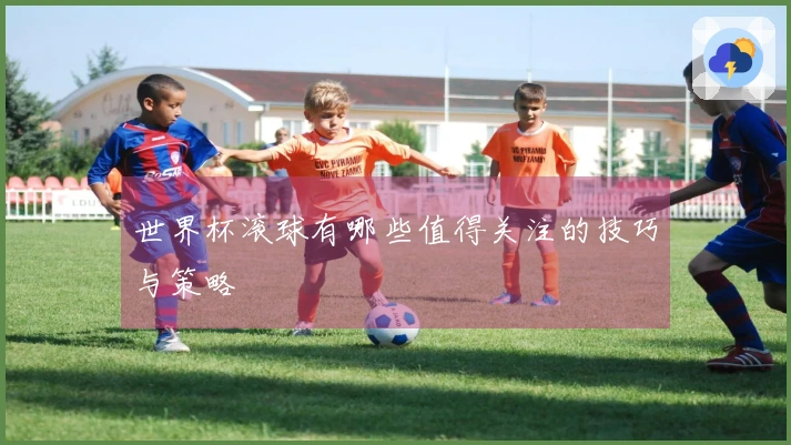世界杯滚球有哪些值得关注的技巧与策略