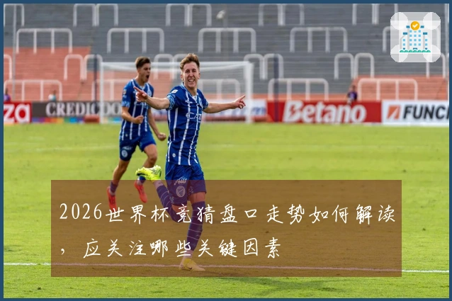 2026世界杯竞猜盘口走势如何解读，应关注哪些关键因素